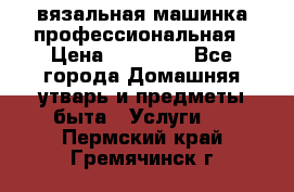 вязальная машинка профессиональная › Цена ­ 15 000 - Все города Домашняя утварь и предметы быта » Услуги   . Пермский край,Гремячинск г.